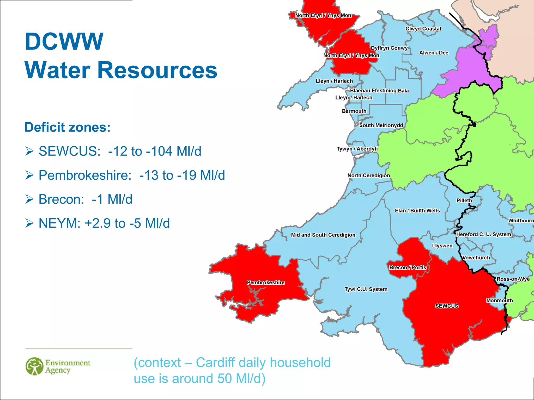 DCWW
Water Resources

Deficit zones:
 SEWCUS: -12 to -104 Ml/d
 Pembrokeshire: -13 to -19 Ml/d
 Brecon: -1 Ml/d
 NEYM: +2.9 to -5 Ml/d




                    (context – Cardiff daily household
                    use is around 50 Ml/d)
 