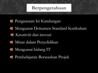 Berpengetahuan
Penguasaan Isi Kandungan
Menguasai Dokumen Standard Kurikulum
Kreativiti dan inovasi
Minat dalam Penyelidikan
Menguasai bidang IT
Pembelajaran Berasaskan Projek
 
