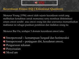 EQ
Kecerdasan Emosi EQ ( Emotional Quotient)
Menurut Young (1996) emosi ialah sejenis kecerdasan sosial yang
melibatkan kemahiran untuk memantau serta membuat diskriminasi
antara emosi sendiri atau emosi orang lain dan seterusnya memanfaatkan
maklumat ini sebagai panduan pemikiran dan tindakan orang itu
Menurut Bar On, terdapat 5 domain kecerdasan emosi iaitu
Interpersonal – kemampuan bergaul dan berinteraksi
Intrapersonal – penjagaan diri, kesedaran emosi,
Pengurusan tekanan
Penyesuaian
Mood am
 