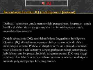 Kecerdasan Berfikir IQ (Intelligence Quotient)
Definasi: kebolehan untuk memperolehi pengetahuan, keupayaan untuk
berfikir di dalam situasi yang kompleks dan kebolehupayaan untuk
menyelesaikan masalah.
Darjah kecerdasan (DK) atau dalam bahasa Inggerisnya Intelligence
Quotient (IQ) dikatakan mempengaruhi keupayaan individu dalam
mempelajari sesuatu. Perbezaan darjah kecerdasan antara dua individu
telah dikenalpasti ada kaitannya dengan perbezaan tahap kemampuan,
kebolehan serta keupayaan.Individu yang mempunyai DK yang tinggi
selalunya akan lebih mudah memahami sesuatu pembelajaran daripada
individu yang mempunyai DK yang rendah.
IQ
 