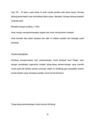 10
Usia 7/8 – 12 tahun: pada tahap ini anak menilai perilaku atas dasar tujuan. Konsep
tentang benar/salah mulai dimodifikasi (lebih luwes / fleksibel). Konsep tentang keadilan
mulai berubah.
Moralitas dengan analisis (> 12th):
Anak mampu mempertimbangkan segala cara untuk memecahkan masalah.
Anak bernalar atas dasar hipotesis dan dalil  melihat masalah dari berbagai sudut
pandang.
TEORI KOHLBERG
Kohlberg mengemukakan teori perkembangan moral berdasar teori Piaget, yaitu
dengan pendekatan organismik (melalui tahap-tahap perkem-bangan yang memiliki
urutan pasti dan berlaku secara universal). Selain itu Kohlberg juga menyelidiki struktur
proses berpikir yang mendasari perilaku moral (moral behavior).
Tahap-tahap perkembangan moral menurut Kohlberg
 