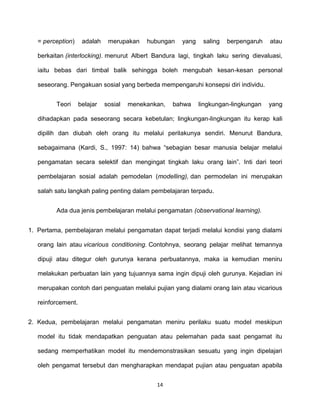 14
= perception) adalah merupakan hubungan yang saling berpengaruh atau
berkaitan (interlocking). menurut Albert Bandura lagi, tingkah laku sering dievaluasi,
iaitu bebas dari timbal balik sehingga boleh mengubah kesan-kesan personal
seseorang. Pengakuan sosial yang berbeda mempengaruhi konsepsi diri individu.
Teori belajar sosial menekankan, bahwa lingkungan-lingkungan yang
dihadapkan pada seseorang secara kebetulan; lingkungan-lingkungan itu kerap kali
dipilih dan diubah oleh orang itu melalui perilakunya sendiri. Menurut Bandura,
sebagaimana (Kardi, S., 1997: 14) bahwa “sebagian besar manusia belajar melalui
pengamatan secara selektif dan mengingat tingkah laku orang lain”. Inti dari teori
pembelajaran sosial adalah pemodelan (modelling), dan permodelan ini merupakan
salah satu langkah paling penting dalam pembelajaran terpadu.
Ada dua jenis pembelajaran melalui pengamatan (observational learning).
1. Pertama, pembelajaran melalui pengamatan dapat terjadi melalui kondisi yang dialami
orang lain atau vicarious conditioning. Contohnya, seorang pelajar melihat temannya
dipuji atau ditegur oleh gurunya kerana perbuatannya, maka ia kemudian meniru
melakukan perbuatan lain yang tujuannya sama ingin dipuji oleh gurunya. Kejadian ini
merupakan contoh dari penguatan melalui pujian yang dialami orang lain atau vicarious
reinforcement.
2. Kedua, pembelajaran melalui pengamatan meniru perilaku suatu model meskipun
model itu tidak mendapatkan penguatan atau pelemahan pada saat pengamat itu
sedang memperhatikan model itu mendemonstrasikan sesuatu yang ingin dipelajari
oleh pengamat tersebut dan mengharapkan mendapat pujian atau penguatan apabila
 