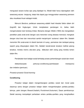 15
menguasai secara tuntas apa yang dipelajari itu. Model tidak harus diperagakan oleh
seseorang secara langsung, tetapi kita dapat juga menggunakan seseorang pemeran
atau visualisasi tiruan sebagai model.
Menurut Bandura, perlakuan seseorang adalah hasil interaksi faktor dalam diri
(kognitif) dan lingkungan. Untuk menjelaskan pandangan ini, beliau telah
mengemukakan teori tentang imitasi. Bersama dengan Walter (1963) dia mengadakan
penelitian pada anak-anak dengan cara menonton orang dewasa memukul, mengetuk
dengan tukul besi dan menumbuk sambil menjerit-jerit ‘sockeroo’ dalam film. Setelah
menonton film anak-anak ini diarah bermain di ruang permainan dan terdapat patung
seperti yang ditayangkan dalam film. Setelah kanak-kanak tersebut melihat patung
tersebut, mereka meniru aksi-aksi yang dilakukan oleh orang yang mereka tonton
dalam film.
Pendekatan teori belajar sosial terhadap proses perkembangan sosial dan moral
ditekankanpada perlunya conditioning (pembiasaan merespons)
dan imitation (peniruan).
Prosedur-prosedur Social learning:
Conditioning
Prosedur belajar dalam mengembangkan perilaku sosial dan moral pada
dasarnya sama dengan prosedur belajar dalam mengembangkan perilaku-perilaku
lainnya, yakni dengan; Reward (hadiah), Punishment (hukuman). Dasar pemikirannya:
Sekali seorang mempelajari perbedaan antara perilaku-perilaku yang menghasilkan
 