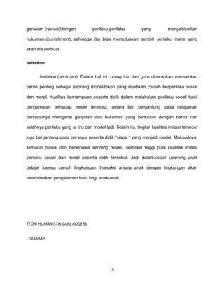 16
ganjaran (reward)dengan perilaku-perilaku yang mengakibatkan
hukuman (punishment), sehingga dia bisa memutuskan sendiri perilaku mana yang
akan dia perbuat.
Imitation
Imitation (peniruan). Dalam hal ini, orang tua dan guru diharapkan memainkan
peran penting sebagai seorang model/tokoh yang dijadikan contoh berperilaku sosial
dan moral. Kualitas kemampuan peserta didik dalam melakukan perilaku social hasil
pengamatan terhadap model tersebut, antara lain bergantung pada ketajaman
persepsinya mengenai ganjaran dan hukuman yang berkaitan dengan benar dan
salahnya perilaku yang ia tiru dari model tadi. Selain itu, tingkat kualitas imitasi tersebut
juga bergantung pada persepsi peserta didik “siapa “ yang menjadi model. Maksudnya,
semakin piawai dan berwibawa seorang model, semakin tinggi pula kualitas imitasi
perilaku social dan moral peserta didik tersebut. Jadi dalamSocial Learning, anak
belajar karena contoh lingkungan. Interaksi antara anak dengan lingkungan akan
menimbulkan pengalaman baru bagi anak-anak.
TEORI HUMANISTIK CARL ROGERS
I. SEJARAH
 