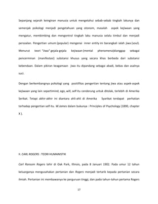 17
Sepanjang sejarah keinginan manusia untuk mengetahui sebab-sebab tingkah lakunya dan
semenjak psikologi menjadi pengetahuan yang otonom, masalah aspek kejiwaan yang
mengatur, membimbing dan mengontrol tingkah laku manusia selalu timbul dan menjadi
persoalan. Pengertian umum (popular) mengenai inner entity ini barangkali ialah jiwa (soul).
Menurut teori “Jiwa“ gejala-gejala kejiwaan (mental phenomena)dianggap sebagai
pencerminan (manifestasi) substansi khusus yang secara khas berbeda dari substansi
kebendaan. Dalam pikiran keagamaan jiwa itu dipandang sebagai abadi, bebas dan asalnya
suci.
Dengan berkembangnya psikologi yang positifitas pengertian tentang jiwa atau aspek-aspek
kejiwaan yang lain sepertimind, ego, will, self itu cenderung untuk ditolak, terlebih di Amerika
Serikat. Tetapi akhir-akhir ini diantara ahli-ahli di Amerika Syarikat terdapat perhatian
terhadap pengertian self itu. W.James dalam bukunya : Principles of Psychology (1890, chapter
X ).
II. CARL ROGERS : TEORI HUMANISTIK
Carl Ransom Rogers lahir di Oak Park, Illinois, pada 8 Januari 1902. Pada umur 12 tahun
keluarganya mengusahakan pertanian dan Rogers menjadi tertarik kepada pertanian secara
ilmiah. Pertanian ini membawanya ke perguruan tinggi, dan pada tahun-tahun pertama Rogers
 