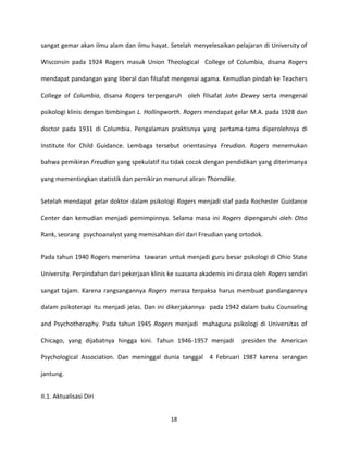 18
sangat gemar akan ilmu alam dan ilmu hayat. Setelah menyelesaikan pelajaran di University of
Wisconsin pada 1924 Rogers masuk Union Theological College of Columbia, disana Rogers
mendapat pandangan yang liberal dan filsafat mengenai agama. Kemudian pindah ke Teachers
College of Columbia, disana Rogers terpengaruh oleh filsafat John Dewey serta mengenal
psikologi klinis dengan bimbingan L. Hollingworth. Rogers mendapat gelar M.A. pada 1928 dan
doctor pada 1931 di Columbia. Pengalaman praktisnya yang pertama-tama diperolehnya di
Institute for Child Guidance. Lembaga tersebut orientasinya Freudian. Rogers menemukan
bahwa pemikiran Freudian yang spekulatif itu tidak cocok dengan pendidikan yang diterimanya
yang mementingkan statistik dan pemikiran menurut aliran Thorndike.
Setelah mendapat gelar doktor dalam psikologi Rogers menjadi staf pada Rochester Guidance
Center dan kemudian menjadi pemimpinnya. Selama masa ini Rogers dipengaruhi oleh Otto
Rank, seorang psychoanalyst yang memisahkan diri dari Freudian yang ortodok.
Pada tahun 1940 Rogers menerima tawaran untuk menjadi guru besar psikologi di Ohio State
University. Perpindahan dari pekerjaan klinis ke suasana akademis ini dirasa oleh Rogers sendiri
sangat tajam. Karena rangsangannya Rogers merasa terpaksa harus membuat pandangannya
dalam psikoterapi itu menjadi jelas. Dan ini dikerjakannya pada 1942 dalam buku Counseling
and Psychotheraphy. Pada tahun 1945 Rogers menjadi mahaguru psikologi di Universitas of
Chicago, yang dijabatnya hingga kini. Tahun 1946-1957 menjadi presiden the American
Psychological Association. Dan meninggal dunia tanggal 4 Februari 1987 karena serangan
jantung.
II.1. Aktualisasi Diri
 