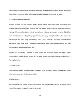 20
pengalaman–pengalaman perseptualnya. Lapangan pengalaman ini disebut dengan fenomenal
field. Rogers menerima istilah self sebagai fakta dari lapangan fenomenal tersebut.
II.2. Perkembangan Kepribadian
Konsep diri (self concept) menurut Rogers adalah bagian sadar dari ruang fenomenal yang
disadari dan disimbolisasikan, dimana “aku“ merupakan pusat referensi setiap pengalaman.
Konsep diri merupakan bagian inti dari pengalaman individu yang secara perlahan dibedakan
dan disimbolisasikan sebagai bayangan tentang diri yang mengatakan “apa dan siapa aku
sebenarnya“ dan “apa yang sebenarnya harus saya perbuat“. Jadi, self concept adalah
kesadaran batin yang tetap, mengenai pengalaman yang berhubungan dengan aku dan
membedakan aku dari yang bukan aku.
Konsep diri ini terbagi menjadi 2 yaitu konsep diri real dan konsep diri ideal. Untuk
menunjukkan apakah kedua konsep diri tersebut sesuai atau tidak, Rogers mengenalkan 2
konsep lagi yaitu:
1. Incongruence
Incongruence adalah ketidakcocokan antara self yang dirasakan dalam pengalaman aktual
disertai pertentangan dan kekacauan batin.
2. Congruence
Congruence berarti situasi dimana pengalaman diri diungkapkan dengan seksama dalam
sebuah konsep diri yang utuh, integral, dan sejati.
 