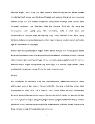 21
Menurut Rogers, para orang tua akan memacu adanyaincongruence ini ketika mereka
memberikan kasih sayang yang kondisional kepada anak-anaknya. Orang tua akan menerima
anaknya hanya jika anak tersebut berperilaku sebagaimana mestinya, anak tersebut akan
mencegah perbuatan yang dipandang tidak bisa diterima. Disisi lain, jika orang tua
menunjukkan kasih sayang yang tidak kondisional, maka si anak akan bisa
mengembangkan congruence-nya. Remaja yang orang tuanya memberikan rasa kasih sayang
kondisional akan meneruskan kebiasaan ini dalam masa remajanya untuk mengubah perbuatan
agar dia bisa diterima di lingkungan.
Dampak dari incongruence adalah Rogers berfikir bahwa manusia akan merasa gelisah ketika
konsep diri mereka terancam. Untuk melindungi diri mereka dari kegelisahan tersebut, manusia
akan mengubah perbuatannya sehingga mereka mampu berpegang pada konsep diri mereka.
Manusia dengan tingkat incongruence yang lebih tinggi akan merasa sangat gelisah karena
realitas selalu mengancam konsep diri mereka secara terus menerus.
Contoh:
Erin yakin bahwa dia merupakan orang yang sangat dermawan, sekalipun dia seringkali sangat
pelit dengan uangnya dan biasanya hanya memberikan tips yang sedikit atau bahkan tidak
memberikan tips sama sekali saat di restoran. Ketika teman makan malamnya memberikan
komentar pada perilaku pemberian tipsnya, dia tetap bersikukuh bahwa tips yang dia berikan
itu sudah layak dibandingkan pelayanan yang dia terima. Dengan memberikan atribusi perilaku
pemberian tipsnya pada pelayanan yang buruk, maka dia dapat terhindar dari kecemasan serta
tetap menjaga konsep dirinya yang katanya dermawan.
 
