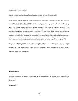 24
IV. DINAMIKA KEPRIBADIAN
Rogers mengemukakan lima sifat khas dari seseorang yang berfungsi penuh:
Keterbukaan pada pengalaman.Yang berarti bahwa seseorang tidak bersifat kaku dan defensif
melainkan bersifat fleksibel, tidak hanya menerima pengalaman yang diberikan oleh kehidupan,
tapi juga dapat menggunakannya dalam membuka kesempatan lahirnya persepsi dan
ungkapan-ungkapan baru.Kehidupan eksistensial Orang yang tidak mudah berprasangka
ataupun memanipulasi pengalaman melainkan menyesuaikan diri karena kepribadiannya terus-
menerus terbuka kepada pengalaman baru.Kepercayaan terhadap organisme orang sendiri
Yang bererti bertingkah laku menurut apa yang dirasa benar, merupakan pedoman yang sangat
diandalkan dalam memutuskan suatu tindakan yang lebih dapat diandalkan daripada faktor-
faktor rasional atau intelektual.
Perasaan bebas
Semakin seseorang sihat secara psikologis, semakin mengalami kebebasan untuk memilih dan
bertindak.
Kreativitas
 