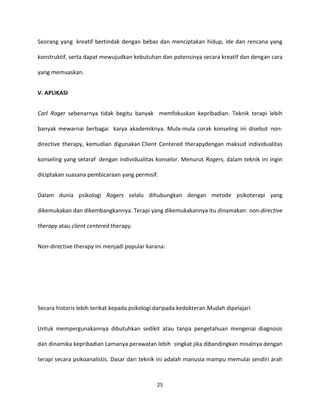 25
Seorang yang kreatif bertindak dengan bebas dan menciptakan hidup, ide dan rencana yang
konstruktif, serta dapat mewujudkan kebutuhan dan potensinya secara kreatif dan dengan cara
yang memuaskan.
V. APLIKASI
Carl Roger sebenarnya tidak begitu banyak memfokuskan kepribadian. Teknik terapi lebih
banyak mewarnai berbagai karya akademiknya. Mula-mula corak konseling ini disebut non-
directive therapy, kemudian digunakan Client Centered therapydengan maksud individualitas
konseling yang setaraf dengan individualitas konselor. Menurut Rogers, dalam teknik ini ingin
diciptakan suasana pembicaraan yang permisif.
Dalam dunia psikologi Rogers selalu dihubungkan dengan metode psikoterapi yang
dikemukakan dan dikembangkannya. Terapi yang dikemukakannya itu dinamakan: non-directive
therapy atau client centered therapy.
Non-directive therapy ini menjadi popular karana:
Secara historis lebih terikat kepada psikologi daripada kedokteran.Mudah dipelajari
Untuk mempergunakannya dibutuhkan sedikit atau tanpa pengetahuan mengenai diagnosis
dan dinamika kepribadian Lamanya perawatan lebih singkat jika dibandingkan misalnya dengan
terapi secara psikoanalistis. Dasar dari teknik ini adalah manusia mampu memulai sendiri arah
 