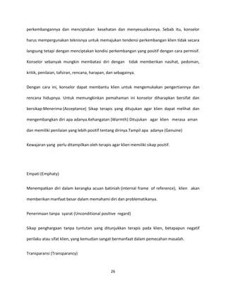 26
perkembangannya dan menciptakan kesehatan dan menyesuaikannya. Sebab itu, konselor
harus mempergunakan teknisnya untuk memajukan tendensi perkembangan klien tidak secara
langsung tetapi dengan menciptakan kondisi perkembangan yang positif dengan cara permisif.
Konselor sebanyak mungkin membatasi diri dengan tidak memberikan nasihat, pedoman,
kritik, penilaian, tafsiran, rencana, harapan, dan sebagainya.
Dengan cara ini, konselor dapat membantu klien untuk mengemukakan pengertiannya dan
rencana hidupnya. Untuk memungkinkan pemahaman ini konselor diharapkan bersifat dan
bersikap:Menerima (Acceptance) Sikap terapis yang ditujukan agar klien dapat melihat dan
mengembangkan diri apa adanya.Kehangatan (Warmth) Ditujukan agar klien merasa aman
dan memiliki penilaian yang lebih positif tentang dirinya.Tampil apa adanya (Genuine)
Kewajaran yang perlu ditampilkan oleh terapis agar klien memiliki sikap positif.
Empati (Emphaty)
Menempatkan diri dalam kerangka acuan batiniah (internal frame of reference), klien akan
memberikan manfaat besar dalam memahami diri dan problematikanya.
Penerimaan tanpa syarat (Unconditional positive regard)
Sikap penghargaan tanpa tuntutan yang ditunjukkan terapis pada klien, betapapun negatif
perilaku atau sifat klien, yang kemudian sangat bermanfaat dalam pemecahan masalah.
Transparansi (Transparancy)
 