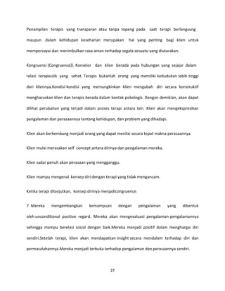 27
Penampilan terapis yang transparan atau tanpa topeng pada saat terapi berlangsung
maupun dalam kehidupan keseharian merupakan hal yang penting bagi klien untuk
mempercayai dan menimbulkan rasa aman terhadap segala sesuatu yang diutarakan.
Kongruensi (Congruence) Konselor dan klien berada pada hubungan yang sejajar dalam
relasi terapeutik yang sehat. Terapis bukanlah orang yang memiliki kedudukan lebih tinggi
dari kliennya.Kondisi-kondisi yang memungkinkan klien mengubah diri secara konstruktif
mengharuskan klien dan terapis berada dalam kontak psikologis. Dengan demikian, akan dapat
dilihat perubahan yang terjadi dalam proses terapi antara lain :Klien akan mengekspresikan
pengalaman dan perasaannya tentang kehidupan, dan problem yang dihadapi.
Klien akan berkembang menjadi orang yang dapat menilai secara tepat makna perasaannya.
Klien mulai merasakan self concept antara dirinya dan pengalaman mereka.
Klien sadar penuh akan perasaan yang mengganggu.
Klien mampu mengenal konsep diri dengan terapi yang tidak mengancam.
Ketika terapi dilanjutkan, konsep dirinya menjadicongruence.
7. Mereka mengembangkan kemampuan dengan pengalaman yang dibentuk
oleh unconditional positive regard. Mereka akan mengevaluasi pengalaman-pengalamannya
sehingga mampu berelasi sosial dengan baik.Mereka menjadi positif dalam menghargai diri
sendiri.Setelah terapi, klien akan mendapatkan insight secara mendalam terhadap diri dan
permasalahannya.Mereka menjadi terbuka terhadap pengalaman dan perasaannya sendiri.
 
