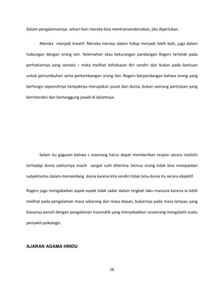 28
Dalam pengalamannya sehari-hari mereka bisa mentransendensikan, jika diperlukan.
Mereka menjadi kreatif. Mereka merasa dalam hidup menjadi lebih baik, juga dalam
hubungan dengan orang lain. Kelemahan atau kekurangan pandangan Rogers terletak pada
perhatiannya yang semata – mata melihat kehidupan diri sendiri dan bukan pada bantuan
untuk pertumbuhan serta perkembangan orang lain. Rogers berpandangan bahwa orang yang
berfungsi sepenuhnya tampaknya merupakan pusat dari dunia, bukan seorang partisipan yang
berinteraksi dan bertanggung jawab di dalamnya.
Selain itu gagasan bahwa s eseorang harus dapat memberikan respon secara realistis
terhadap dunia sekitarnya masih sangat sulit diterima. Semua orang tidak bisa melepaskan
subjektivitas dalam memandang dunia karena kita sendiri tidak tahu dunia itu secara objektif.
Rogers juga mengabaikan aspek-aspek tidak sadar dalam tingkah laku manusia karena ia lebih
melihat pada pengalaman masa sekarang dan masa depan, bukannya pada masa lampau yang
biasanya penuh dengan pengalaman traumatik yang menyebabkan seseorang mengalami suatu
penyakit psikologis.
AJARAN AGAMA HINDU
 