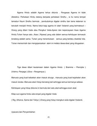29
Agama Hindu adalah Agama tertua didunia . Pengasas Agama ini tidak
diketahui. Perkataan Hindu datang daripada perkataan Sindhu , ia itu nama tempat
tamadun Kaum Sindhu bermula , penduduknya digelar sindhu dan lama kelaman ia
berubah menjadi Hindu. Nama betul bagi agama ini ialah Vedandi yang bermaksud –
Orang yang diberi Veda atau Pengikut Veda.Ajaran dan kepercayaan Asas Agama
Hindu.Tuhan hanya satu .Asas ( Nyawa) yang ada dalam semua kehidupan termasuk
binatang adalah sama. Tuhan yang menentukaan semua yang berlaku disekitar kita.
Tuhan memerintah dan mengoperasikan alam ini melalui dewa-dewi yang ditugaskan.
Tiga dewa diberi keutamaan dalam Agama Hindu ( Bramma – Pencipta )
(Vishnu- Penjaga ) (Siva – Pengampus )
Manusia yang buat kebaikan akan masuk shurga , manusia yang buat kejahatan akan
masuk neraka .Manusia akan hidup berulang kali sehingga semua karmanya selesai.
Kehidupan yang hidup didunia ini bermula dari satu akal sehingga enam akal.
Kitap suci agama hindu ada empat yang digelar Veda
( Rig, Atharva, Sama dan Yahjur ).Orang yang hidup mengikut veda digelar Vedandi.
Upacara dan Penyembahan
 