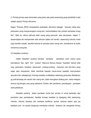 3
2. Prinsip-prinsip asas kemoralan yang perlu ada pada seseorang yang berakhlak mulia
adalah seperti Prinsip Altruisme
Nagel, Thomas (I970) menjelaskan perkataan altruisme sebagai “sesuatu sikap atau
perbuatan yang menyenangkan orang lain, memanfaatkan dan prihatin terhadap orang
lain”. Oleh itu, altruis (altruist) ialah orang yang pemurah, atau dermawan. Nagel, T.
berpendapat utk memperoleh sifat altruism dalam diri sendiri, seseorang individu mesti
iuga bersifat empati, bersifat terbuka & percaya akan orang Iain, bertoleransi & boleh
menerima orang lain.
2.2 Keadilan (Justice) :
Istilah “keadilan” (justice) berasal daripada perkataan Latin Justus yang
bermaksud “law, right”. Kini “justice”. Menurut Kamus Dewan “keadilan” bererti sifat
(org, perbuatan, tindakan, keputusan, undang-undang ,hukuman dan lain-lain) yang
wajar atau berpatutan, tidak memihak kepada mana-mana (apabila memutuskan
sesuatut dan sebagainya). Konsep keadilan melibatkan sebarang perbuatan &kelakuan
yg adil terhadap diri sendiri dan orang lain, tidak merugikan diri&org lain, serta melayan
semua org dengan cara yang saksama. Contoh, dlm pemikiran, percakapan, perasaan
serta perlakuan.
Keadilan penting dalam penilaian moral dan prinsip ini amat berkaitan dgn
pemikiran atau pentaakulan. Apabila konsep keadilan ini dipegang oleh seseorang
individu, individu tersebut akn sentiasa berfikiran secara rasional dalam apa jua
keadaan pun. Ini secara langsung membawa individu tersebut utk mengawal dirinya
 
