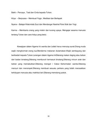 30
Bakti – Percaya , Taat dan Cinta kepada Tuhan.
Kriya – Berpuasa – Membuat Yoga , Meditasi dan Bertapak
Nyana – Belajar Kitab-kitab Suci dan Mendengar Nasihat Para Wali dan Yogi.
Karma – Membantu orang yang miskin dan kurang upaya. Mengajar sesama manusia
tentang Tuhan dan cara hidup yang betul.
Kewajipan dalam Agama Ini wanita dan Lelaki harus menutup aurat.Orang muda
wajib menghormati orang tua.Menderma makanan diutamakan.Wajib sembayang dan
beribadah kepada Tuhan.Larangan dalam Agama IniDilarang makan daging atau bahan
dari badan binatang.Dilarang membunuh termasuk binatang.Dilarang minum arak dan
bahan yang memabukkan.Dilarang merogol / Cabut Kehormatan wanita.Dilarang
mencuri dan merompak.Dilarang membuat sesuatu perkara yang boleh merosakkan
kehidupan manusia atau makhluk lain.Dilarang memotong pokok.
 