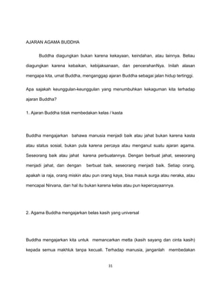 31
AJARAN AGAMA BUDDHA
Buddha diagungkan bukan karena kekayaan, keindahan, atau lainnya. Beliau
diagungkan karena kebaikan, kebijaksanaan, dan pencerahanNya. Inilah alasan
mengapa kita, umat Buddha, menganggap ajaran Buddha sebagai jalan hidup tertinggi.
Apa sajakah keunggulan-keunggulan yang menumbuhkan kekaguman kita terhadap
ajaran Buddha?
1. Ajaran Buddha tidak membedakan kelas / kasta
Buddha mengajarkan bahawa manusia menjadi baik atau jahat bukan karena kasta
atau status sosial, bukan pula karena percaya atau menganut suatu ajaran agama.
Seseorang baik atau jahat karena perbuatannya. Dengan berbuat jahat, seseorang
menjadi jahat, dan dengan berbuat baik, seseorang menjadi baik. Setiap orang,
apakah ia raja, orang miskin atau pun orang kaya, bisa masuk surga atau neraka, atau
mencapai Nirvana, dan hal itu bukan karena kelas atau pun kepercayaannya.
2. Agama Buddha mengajarkan belas kasih yang universal
Buddha mengajarkan kita untuk memancarkan metta (kasih sayang dan cinta kasih)
kepada semua makhluk tanpa kecuali. Terhadap manusia, janganlah membedakan
 