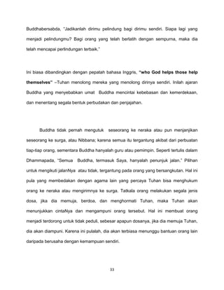 33
Buddhabersabda, “Jadikanlah dirimu pelindung bagi dirimu sendiri. Siapa lagi yang
menjadi pelindungmu? Bagi orang yang telah berlatih dengan sempurna, maka dia
telah mencapai perlindungan terbaik.”
Ini biasa dibandingkan dengan pepatah bahasa Inggris, “who God helps those help
themselves” –Tuhan menolong mereka yang menolong dirinya sendiri. Inilah ajaran
Buddha yang menyebabkan umat Buddha mencintai kebebasan dan kemerdekaan,
dan menentang segala bentuk perbudakan dan penjajahan.
Buddha tidak pernah mengutuk seseorang ke neraka atau pun menjanjikan
seseorang ke surga, atau Nibbana; karena semua itu tergantung akibat dari perbuatan
tiap-tiap orang, sementara Buddha hanyalah guru atau pemimpin. Seperti tertulis dalam
Dhammapada, “Semua Buddha, termasuk Saya, hanyalah penunjuk jalan.” Pilihan
untuk mengikuti jalanNya atau tidak, tergantung pada orang yang bersangkutan. Hal ini
pula yang membedakan dengan agama lain yang percaya Tuhan bisa menghukum
orang ke neraka atau mengirimnya ke surga. Tatkala orang melakukan segala jenis
dosa, jika dia memuja, berdoa, dan menghormati Tuhan, maka Tuhan akan
menunjukkan cintaNya dan mengampuni orang tersebut. Hal ini membuat orang
menjadi terdorong untuk tidak peduli, sebesar apapun dosanya, jika dia memuja Tuhan,
dia akan diampuni. Karena ini pulalah, dia akan terbiasa menunggu bantuan orang lain
daripada berusaha dengan kemampuan sendiri.
 