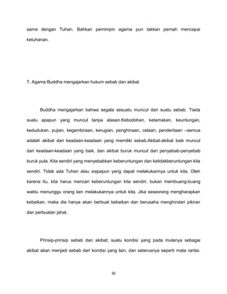 36
sama dengan Tuhan. Bahkan pemimpin agama pun takkan pernah mencapai
ketuhanan.
7. Agama Buddha mengajarkan hukum sebab dan akibat
Buddha mengajarkan bahwa segala sesuatu muncul dari suatu sebab. Tiada
suatu apapun yang muncul tanpa alasan.Kebodohan, ketamakan, keuntungan,
kedudukan, pujian, kegembiraan, kerugian, penghinaan, celaan, penderitaan –semua
adalah akibat dari keadaan-keadaan yang memiliki sebab.Akibat-akibat baik muncul
dari keadaan-keadaan yang baik, dan akibat buruk muncul dari penyebab-penyebab
buruk pula. Kita sendiri yang menyebabkan keberuntungan dan ketidakberuntungan kita
sendiri. Tidak ada Tuhan atau siapapun yang dapat melakukannya untuk kita. Oleh
karena itu, kita harus mencari keberuntungan kita sendiri, bukan membuang-buang
waktu menunggu orang lain melakukannya untuk kita. Jika seseorang mengharapkan
kebaikan, maka dia hanya akan berbuat kebaikan dan berusaha menghindari pikiran
dan perbuatan jahat.
Prinsip-prinsip sebab dan akibat; suatu kondisi yang pada mulanya sebagai
akibat akan menjadi sebab dari kondisi yang lain, dan seterusnya seperti mata rantai.
 