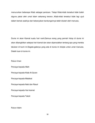 38
menurunkan beberapa Kitab sebagai panduan. Tetapi Kitab-kitab tersebut tidak boleh
diguna pakai oleh umat Islam sekarang kerana ,Kitab-kitab tersebut tidak lagi ujud
dalam bentuk asalnya dan kebanyakan kandungannya telah diubah oleh manusia.
Dunia ini akan Kiamat suatu hari nanti.Semua orang yang pernah hidup di dunia ini
akan dibangkitkan selepas hari kiamat dan akan dipersoalkan tentang apa yang mereka
lakukan di bumi ini.Segala-galanya yang ada di dunia ini dicipta untuk umat manusia.
Dialah tuan di dunia ini.
Rukun Iman
Percaya kepada Allah
Percaya kepada Kitab Al Quran
Percaya kepada Malaikat
Percaya kepada Nabi dan Rasul
Percaya kepada Hari kiamat
Percaya kepada Takdir
Rukun Islam
 