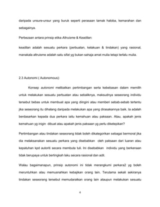 4
daripada unsure-unsur yang buruk seperti perasaan tamak haloba, kemarahan dan
sebagainya.
Perbezaan antara prinsip etika Altruisme & Keadilan:
keadilan adalah sesuatu perkara (perbuatan, kelakuan & tindakan) yang rasional,
manakala altruisme adalah satu sifat yg bukan sahaja amat mulia tetapi terlalu mulia.
2.3 Autonomi ( Autonomous):
Konsep autonomi melibatkan pertimbangan serta kebebasan dalam memilih
untuk melakukan sesuatu perbuatan atau sebaliknya, maksudnya seseorang individu
tersebut bebas untuk membuat apa yang diingini atau memberi sebab-sebab tertentu
jika seseorang itu dihalang daripada melakukan apa yang dirasakannya baik. Ia adalah
berdasarkan kepada dua perkara iaitu kemahuan atau paksaan. Atau, apakah jenis
kemahuan yg inigin dibuat atau apakah jenis paksaan yg perlu diketepikan?
Pertimbangan atau tindakan seseorang tidak boleh dikategorikan sebagai bermoral jika
dia melaksanakan sesuatu perkara yang disebabkan oleh paksaan dari luaran atau
kepatuhan kpd autoriti secara membuta tuli. Ini disebabkan individu yang berkenaan
tidak berupaya untuk bertingkah laku secara rasional dan adil.
Walau bagaimanapun, prinsip autonomi ini tidak merangkumi perkara2 yg boleh
meruntuhkan atau memusnahkan kebajikan orang lain. Terutama sekali sekiranya
tindakan seseorang tersebut memudaratkan orang lain ataupun melakukan sesuatu
 
