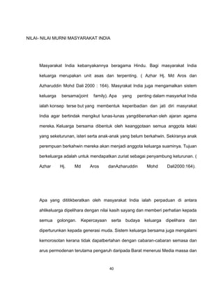 40
NILAI- NILAI MURNI MASYARAKAT INDIA
Masyarakat India kebanyakannya beragama Hindu. Bagi masyarakat India
keluarga merupakan unit asas dan terpenting. ( Azhar Hj. Md Aros dan
Azharuddin Mohd Dali 2000 : 164). Masyrakat India juga mengamalkan sistem
keluarga bersama(joint family). Apa yang penting dalam masyarkat India
ialah konsep terse but yang membentuk keperibadian dan jati diri masyrakat
India agar bertindak mengikut lunas-lunas yangdibenarkan oleh ajaran agama
mereka. Keluarga bersama dibentuk oleh keanggotaan semua anggota lelaki
yang seketurunan, isteri serta anak-anak yang belum berkahwin. Sekiranya anak
perempuan berkahwin mereka akan menjadi anggota keluarga suaminya. Tujuan
berkeluarga adalah untuk mendapatkan zuriat sebagai penyambung keturunan. (
Azhar Hj. Md Aros danAzharuddin Mohd Dali2000:164).
Apa yang dititikberatkan oleh masyarakat India ialah perpaduan di antara
ahlikeluarga dipelihara dengan nilai kasih sayang dan memberi perhatian kepada
semua golongan. Kepercayaan serta budaya keluarga dipelihara dan
diperturunkan kepada generasi muda. Sistem keluarga bersama juga mengalami
kemorosotan kerana tidak dapatbertahan dengan cabaran-cabaran semasa dan
arus permodenan terutama pengaruh daripada Barat menerusi Media massa dan
 