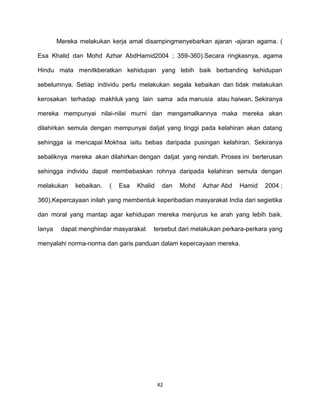 42
Mereka melakukan kerja amal disampingmenyebarkan ajaran -ajaran agama. (
Esa Khalid dan Mohd Azhar AbdHamid2004 ; 359-360).Secara ringkasnya, agama
Hindu mata menitkberatkan kehidupan yang lebih baik berbanding kehidupan
sebelumnya. Setiap individu perlu melakukan segala kebaikan dan tidak melakukan
kerosakan terhadap makhluk yang lain sama ada manusia atau haiwan. Sekiranya
mereka mempunyai nilai-nilai murni dan mengamalkannya maka mereka akan
dilahirkan semula dengan mempunyai daIjat yang tinggi pada kelahiran akan datang
sehingga ia mencapai Mokhsa iaitu bebas daripada pusingan kelahiran. Sekiranya
sebaliknya mereka akan dilahirkan dengan daIjat yang rendah. Proses ini berterusan
sehingga individu dapat membebaskan rohnya daripada kelahiran semula dengan
melakukan kebaikan. ( Esa Khalid dan Mohd Azhar Abd Hamid 2004 ;
360).Kepercayaan inilah yang membentuk keperibadian masyarakat India dari segietika
dan moral yang mantap agar kehidupan mereka menjurus ke arah yang lebih baik.
Ianya dapat menghindar masyarakat tersebut dari melakukan perkara-perkara yang
menyalahi norma-norma dan garis panduan dalam kepercayaan mereka.
 