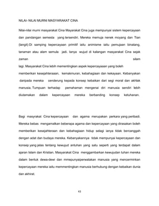 43
NILAI- NILAI MURNI MASYARAKAT CINA
Nilai-nilai murni masyarakat Cina Mayarakat Cina juga mempunyai sistem kepercayaan
dan pandangan semesta yang tersendiri. Mereka memuja nenek moyang dan Tian
(langit) Di samping kepercayaan primitif iaitu animisme iaitu pemujaan binatang,
tanaman atau alam semula jadi. Ianya wujud di kalangan masyarakat Cina sejak
zaman silam
lagi. Masyarakat Cina lebih mementingkan aspek kepercayaaan yang boleh
memberikan kesejahteraaan, kemakmuran, kebahagiaan dan kekayaan. Kebanyakan
daripada mereka cenderung kepada konsep kebaikan dari segi moral dan akhlak
manusia. Tumpuan terhadap pemahaman mengenai diri manusia sendiri lebih
diutamakan dalam kepercayaan mereka berbanding konsep ketuhanan.
Bagi masyrakat Cina kepercayaan dan agama merupakan perkara yang peribadi.
Mereka bebas mengamalkan beberapa agama dan kepercayaan yang dirasakan boleh
memberikan kesejahteraan dan kebahagiaan hidup selagi ianya tidak bercanggah
dengan adat dan budaya mereka. Kebanyakannya tidak mempunyai kepercayaan dan
konsep yang jelas tentang kewujud antuhan yang satu seperti yang terdapat dalam
ajaran Islam dan Kristian. Masyarakat Cina menggambarkan kewujudan tuhan mereka
dalam bentuk dewa-dewi dan mmepunyaiperwatakan manusia yang mencerminkan
kepercayaan mereka iaitu memmentingkan manusia berhubung dengan kebaikan dunia
dan akhirat.
 