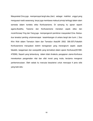 44
Masyarakat Cina juga mempercayai langit atau (tian) sebagai makhluk unggul yang
menguasai nasib seseorang. Ianya juga membawa maksud prinsip tertinggi dalam alam
semesta dalam konteks etika Konfusianisme. Di samping itu ajaran seperti
agama Buddha, Taoisme dan Konfusianisme menekan aspek etika dan
moral.Konsep Ying dan Yang juga mempengaruhi pemikiran masyarakat Cina. Kedua-
dua tersebut penting untukmencapai keseimbangan di antara langit dan bumi. ( Soo
Khin Wah dalam Tamadun Islam dan Tamadun AsiaUM: 2002: 306-307) Falsafah
Konfusianisme merupakan doktrin kenegaraan yang merangkumi aspek- aspek
falsafah, keagamaan dan sosiopolitik yang termaktub dalam ajaran Konfusius(551SM-
479SM). Seperti yang terkandung dalam kitab Analects, pengajaran utama Konfusius
menekankan pengamalan nilai dan sifat moral yang mulia, terutama mengenai
perikemanusiaan. Oleh sebab itu manusia berpotensi untuk mencapai 4 jenis sifat
yang baik iaitu:
 