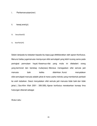 45
i. Perikemanusiaan(ren)
ii. kewaj aran(yi)
iii. kesusilaan(Ii)
iv. kearifan(zhi)
Selain daripada itu ketaatan kepada ibu bapa juga dititikberatkan oleh ajaran Konfusius.
Menurut beliau jugamanusia mempunyai sifat semulajadi yang lebih kurang sama pada
peringkat permulaan hayat. Kesemua nilai yang mulia ini diteladani orang
yang bermoral dan bersikap mulia(xiao). Mensius menegaskan sifat semula jadi
manusia baik ketika dilahirkan. Xunzi menyatakan
sifat semulajadi manusia adalah jahat di mana usaha individu yang membentuk peribadi
ke arah kebaikan. Gaozi menyatakan sifat semula jadi manusia tidak baik dan tidak
jahat. ( Soo Khin Wah 2001 : 306-308). Ajaran konfusius menekankan konsep lima
hubungan dikenali sebagai
Wulun iaitu:
 
