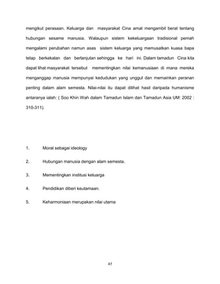 47
mengikut perasaan. Keluarga dan masyarakat Cina amat mengambil berat tentang
hubungan sesame manusia. Walaupun sistem kekeluargaan tradisional pemah
mengalami perubahan namun asas sistem keluarga yang memusatkan kuasa bapa
tetap berkekalan dan berlanjutan sehingga ke hari ini. Dalam tamadun Cina kita
dapat lihat masyarakat tersebut mementingkan nilai kemanusiaan di mana mereka
menganggap manusia mempunyai kedudukan yang unggul dan memainkan peranan
penting dalam alam semesta. Nilai-nilai itu dapat dilihat hasil daripada humanisme
antaranya ialah: ( Soo Khin Wah dalam Tamadun Islam dan Tamadun Asia UM: 2002 :
310-311).
1. Moral sebagai ideology
2. Hubungan manusia dengan alam semesta.
3. Mementingkan institusi keluarga
4. Pendidikan diberi keutamaan.
5. Keharmoniaan merupakan nilai utama
 