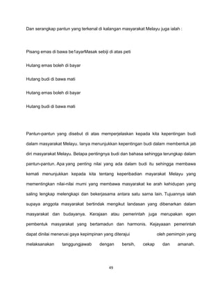49
Dan serangkap pantun yang terkenal di kalangan masyarakat Melayu juga ialah :
Pisang emas di bawa be1ayarMasak sebiji di atas peti
Hutang emas boleh di bayar
Hutang budi di bawa mati
Hutang emas boleh di bayar
Hutang budi di bawa mati
Pantun-pantun yang disebut di atas memperjelaskan kepada kita kepentingan budi
dalam masyarakat Melayu. Ianya menunjukkan kepentingan budi dalam membentuk jati
diri masyarakat Melayu. Betapa pentingnya budi dan bahasa sehingga terungkap dalam
pantun-pantun. Apa yang penting nilai yang ada dalam budi itu sehingga membawa
kemati menunjukkan kepada kita tentang keperibadian mayarakat Melayu yang
mementingkan nilai-nilai mumi yang membawa masyarakat ke arah kehidupan yang
saling lengkap melengkapi dan bekerjasama antara satu sarna lain. Tujuannya ialah
supaya anggota masyarakat bertindak mengikut landasan yang dibenarkan dalam
masyarakat dan budayanya. Kerajaan atau pemerintah juga merupakan egen
pembentuk masyarakat yang bertamadun dan harmonis. Kejayaaan pemerintah
dapat dinilai menerusi gaya kepimpinan yang diterajui oleh pemimpin yang
melaksanakan tanggungjawab dengan bersih, cekap dan amanah.
 
