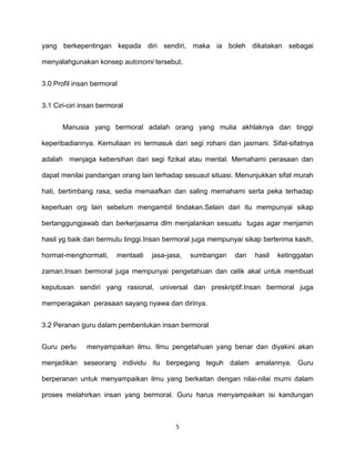 5
yang berkepentingan kepada diri sendiri, maka ia boleh dikatakan sebagai
menyalahgunakan konsep autonomi tersebut.
3.0 Profil insan bermoral
3.1 Ciri-ciri insan bermoral
Manusia yang bermoral adalah orang yang mulia akhlaknya dan tinggi
keperibadiannya. Kemuliaan ini termasuk dari segi rohani dan jasmani. Sifat-sifatnya
adalah menjaga kebersihan dari segi fizikal atau mental. Memahami perasaan dan
dapat menilai pandangan orang lain terhadap sesuaut situasi. Menunjukkan sifat murah
hati, bertimbang rasa, sedia memaafkan dan saling memahami serta peka terhadap
keperluan org lain sebelum mengambil tindakan.Selain dari itu mempunyai sikap
bertanggungjawab dan berkerjasama dlm menjalankan sesuatu tugas agar menjamin
hasil yg baik dan bermutu tinggi.Insan bermoral juga mempunyai sikap berterima kasih,
hormat-menghormati, mentaati jasa-jasa, sumbangan dan hasil ketinggalan
zaman.Insan bermoral juga mempunyai pengetahuan dan celik akal untuk membuat
keputusan sendiri yang rasional, universal dan preskriptif.Insan bermoral juga
memperagakan perasaan sayang nyawa dan dirinya.
3.2 Peranan guru dalam pembentukan insan bermoral
Guru perlu menyampaikan ilmu. Ilmu pengetahuan yang benar dan diyakini akan
menjadikan seseorang individu itu berpegang teguh dalam amalannya. Guru
berperanan untuk menyampaikan ilmu yang berkaitan dengan nilai-nilai murni dalam
proses melahirkan insan yang bermoral. Guru harus menyampaikan isi kandungan
 