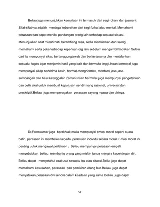 58
Beliau juga menunjukkan kemuliaan ini termasuk dari segi rohani dan jasmani.
Sifat-sifatnya adalah menjaga kebersihan dari segi fizikal atau mental. Memahami
perasaan dan dapat menilai pandangan orang lain terhadap sesuaut situasi.
Menunjukkan sifat murah hati, bertimbang rasa, sedia memaafkan dan saling
memahami serta peka terhadap keperluan org lain sebelum mengambil tindakan.Selain
dari itu mempunyai sikap bertanggungjawab dan berkerjasama dlm menjalankan
sesuatu tugas agar menjamin hasil yang baik dan bermutu tinggi.Insan bermoral juga
mempunyai sikap berterima kasih, hormat-menghormati, mentaati jasa-jasa,
sumbangan dan hasil ketinggalan zaman.Insan bermoral juga mempunyai pengetahuan
dan celik akal untuk membuat keputusan sendiri yang rasional, universal dan
preskriptif.Beliau juga memperagakan perasaan sayang nyawa dan dirinya.
Dr.Premkumar juga berakhlak mulia mempunyai emosi moral seperti suara
batin, perasaan ini membawa kepada perlakuan individu secara moral. Emosi moral ini
penting uutuk mengawal perlakuan . Beliau mempunyai perasaan empati
menyebabkan beliau membantu orang yang miskin tanpa mengira kepentingan diri.
Beliau dapat mengetahui asal usul sesuatu isu atau situasi.Beliu juga dapat
memahami kesusahan, perasaan dan pemikiran orang lain.Beliau juga dapat
menyatakan perasaan diri sendiri dalam keadaan yang sama.Beliau juga dapat
 