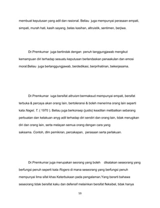 59
membuat keputusan yang adil dan rasional. Beliau juga mempunyai perasaan empati,
simpati, murah hati, kasih sayang, belas kasihan, altruistik, sentimen, berjiwa.
Dr.Premkumar juga bertindak dengan penuh tanggungjawab mengikut
kemampuan diri terhadap sesuatu keputusan berlandaskan penaakulan dan emosi
moral.Beliau juga bertanggungjawab, berdedikasi, berprihatinan, bekerjasama.
Dr.Premkumar iuga bersifat altruism bermaksud mempunyai empati, bersifat
terbuka & percaya akan orang Iain, bertoleransi & boleh menerima orang lain seperti
kata Nagel, T. ( 1970 ). Beliau juga berkonsep (justis) keadilan melibatkan sebarang
perbuatan dan kelakuan anyg adil terhadap diri sendiri dan orang lain, tidak merugikan
diri dan orang lain, serta melayan semua orang dengan cara yang
saksama. Contoh, dlm pemikiran, percakapan, perasaan serta perlakuan.
Dr.Premkumar juga merupakan seorang yang boleh dikatakan seseorang yang
berfungsi penuh seperti kata Rogers di mana seseorang yang berfungsi penuh
mempunyai lima sifat khas Keterbukaan pada pengalaman.Yang berarti bahawa
seseorang tidak bersifat kaku dan defensif melainkan bersifat fleksibel, tidak hanya
 