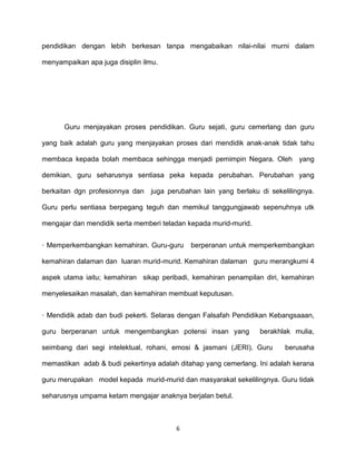 6
pendidikan dengan lebih berkesan tanpa mengabaikan nilai-nilai murni dalam
menyampaikan apa juga disiplin ilmu.
Guru menjayakan proses pendidikan. Guru sejati, guru cemerlang dan guru
yang baik adalah guru yang menjayakan proses dari mendidik anak-anak tidak tahu
membaca kepada bolah membaca sehingga menjadi pemimpin Negara. Oleh yang
demikian, guru seharusnya sentiasa peka kepada perubahan. Perubahan yang
berkaitan dgn profesionnya dan juga perubahan lain yang berlaku di sekelilingnya.
Guru perlu sentiasa berpegang teguh dan memikul tanggungjawab sepenuhnya utk
mengajar dan mendidik serta memberi teladan kepada murid-murid.
· Memperkembangkan kemahiran. Guru-guru berperanan untuk memperkembangkan
kemahiran dalaman dan luaran murid-murid. Kemahiran dalaman guru merangkumi 4
aspek utama iaitu; kemahiran sikap peribadi, kemahiran penampilan diri, kemahiran
menyelesaikan masalah, dan kemahiran membuat keputusan.
· Mendidik adab dan budi pekerti. Selaras dengan Falsafah Pendidikan Kebangsaaan,
guru berperanan untuk mengembangkan potensi insan yang berakhlak mulia,
seimbang dari segi intelektual, rohani, emosi & jasmani (JERI). Guru berusaha
memastikan adab & budi pekertinya adalah ditahap yang cemerlang. Ini adalah kerana
guru merupakan model kepada murid-murid dan masyarakat sekelilingnya. Guru tidak
seharusnya umpama ketam mengajar anaknya berjalan betul.
 