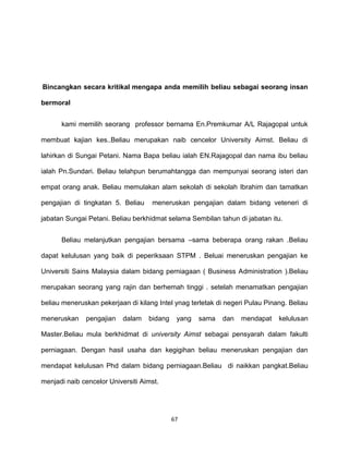 67
Bincangkan secara kritikal mengapa anda memilih beliau sebagai seorang insan
bermoral
kami memilih seorang professor bernama En.Premkumar A/L Rajagopal untuk
membuat kajian kes..Beliau merupakan naib cencelor University Aimst. Beliau di
lahirkan di Sungai Petani. Nama Bapa beliau ialah EN.Rajagopal dan nama ibu beliau
ialah Pn.Sundari. Beliau telahpun berumahtangga dan mempunyai seorang isteri dan
empat orang anak. Beliau memulakan alam sekolah di sekolah Ibrahim dan tamatkan
pengajian di tingkatan 5. Beliau meneruskan pengajian dalam bidang veteneri di
jabatan Sungai Petani. Beliau berkhidmat selama Sembilan tahun di jabatan itu.
Beliau melanjutkan pengajian bersama –sama beberapa orang rakan .Beliau
dapat kelulusan yang baik di peperiksaan STPM . Beluai meneruskan pengajian ke
Universiti Sains Malaysia dalam bidang perniagaan ( Business Administration ).Beliau
merupakan seorang yang rajin dan berhemah tinggi . setelah menamatkan pengajian
beliau meneruskan pekerjaan di kilang Intel ynag terletak di negeri Pulau Pinang. Beliau
meneruskan pengajian dalam bidang yang sama dan mendapat kelulusan
Master.Beliau mula berkhidmat di university Aimst sebagai pensyarah dalam fakulti
perniagaan. Dengan hasil usaha dan kegigihan beliau meneruskan pengajian dan
mendapat kelulusan Phd dalam bidang perniagaan.Beliau di naikkan pangkat.Beliau
menjadi naib cencelor Universiti Aimst.
 