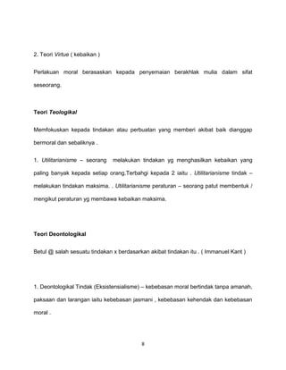 8
2. Teori Virtue ( kebaikan )
Perlakuan moral berasaskan kepada penyemaian berakhlak mulia dalam sifat
seseorang.
Teori Teologikal
Memfokuskan kepada tindakan atau perbuatan yang memberi akibat baik dianggap
bermoral dan sebaliknya .
1. Utilitarianisme – seorang melakukan tindakan yg menghasilkan kebaikan yang
paling banyak kepada setiap orang.Terbahgi kepada 2 iaitu . Utilitarianisme tindak –
melakukan tindakan maksima. . Utilitarianisme peraturan – seorang patut membentuk /
mengikut peraturan yg membawa kebaikan maksima.
Teori Deontologikal
Betul @ salah sesuatu tindakan x berdasarkan akibat tindakan itu . ( Immanuel Kant )
1. Deontologikal Tindak (Eksistensialisme) – kebebasan moral bertindak tanpa amanah,
paksaan dan larangan iaitu kebebasan jasmani , kebebasan kehendak dan kebebasan
moral .
 