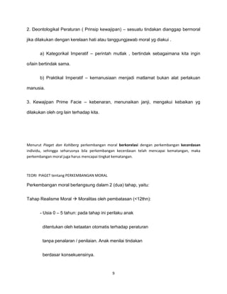 9
2. Deontologikal Peraturan ( Prinsip kewajipan) – sesuatu tindakan dianggap bermoral
jika dilakukan dengan kerelaan hati atau tanggungjawab moral yg diakui .
a) Kategorikal Imperatif – perintah mutlak , bertindak sebagaimana kita ingin
o/lain bertindak sama.
b) Praktikal Imperatif – kemanusiaan menjadi matlamat bukan alat perlakuan
manusia.
3. Kewajipan Prime Facie – kebenaran, menunaikan janji, mengakui kebaikan yg
dilakukan oleh org lain terhadap kita.
Menurut Piaget dan Kohlberg perkembangan moral berkorelasi dengan perkembangan kecerdasan
individu, sehingga seharusnya bila perkembangan kecerdasan telah mencapai kematangan, maka
perkembangan moral juga harus mencapai tingkat kematangan.
TEORI PIAGET tentang PERKEMBANGAN MORAL
Perkembangan moral berlangsung dalam 2 (dua) tahap, yaitu:
Tahap Realisme Moral  Moralitas oleh pembatasan (<12thn):
- Usia 0 – 5 tahun: pada tahap ini perilaku anak
ditentukan oleh ketaatan otomatis terhadap peraturan
tanpa penalaran / penilaian. Anak menilai tindakan
berdasar konsekuensinya.
 