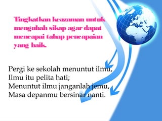Tingkatkan keazaman untuk
 mengubah sikap agar dapat
 mencapai tahap pencapaian
 yang baik.


Pergi ke sekolah menuntut ilmu,
Ilmu itu pelita hati;
Menuntut ilmu janganlah jemu,
Masa depanmu bersinar nanti.
 