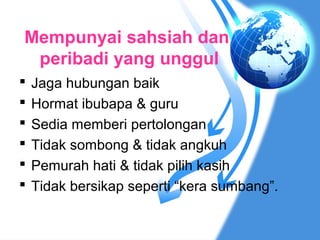 Mempunyai sahsiah dan
 peribadi yang unggul
   Jaga hubungan baik
   Hormat ibubapa & guru
   Sedia memberi pertolongan
   Tidak sombong & tidak angkuh
   Pemurah hati & tidak pilih kasih
   Tidak bersikap seperti “kera sumbang”.
 