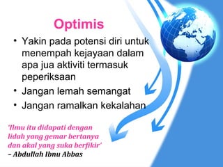 Optimis
 • Yakin pada potensi diri untuk
   menempah kejayaan dalam
   apa jua aktiviti termasuk
   peperiksaan
 • Jangan lemah semangat
 • Jangan ramalkan kekalahan

‘Ilmu itu didapati dengan
lidah yang gemar bertanya
dan akal yang suka berfikir’
– Abdullah Ibnu Abbas
 