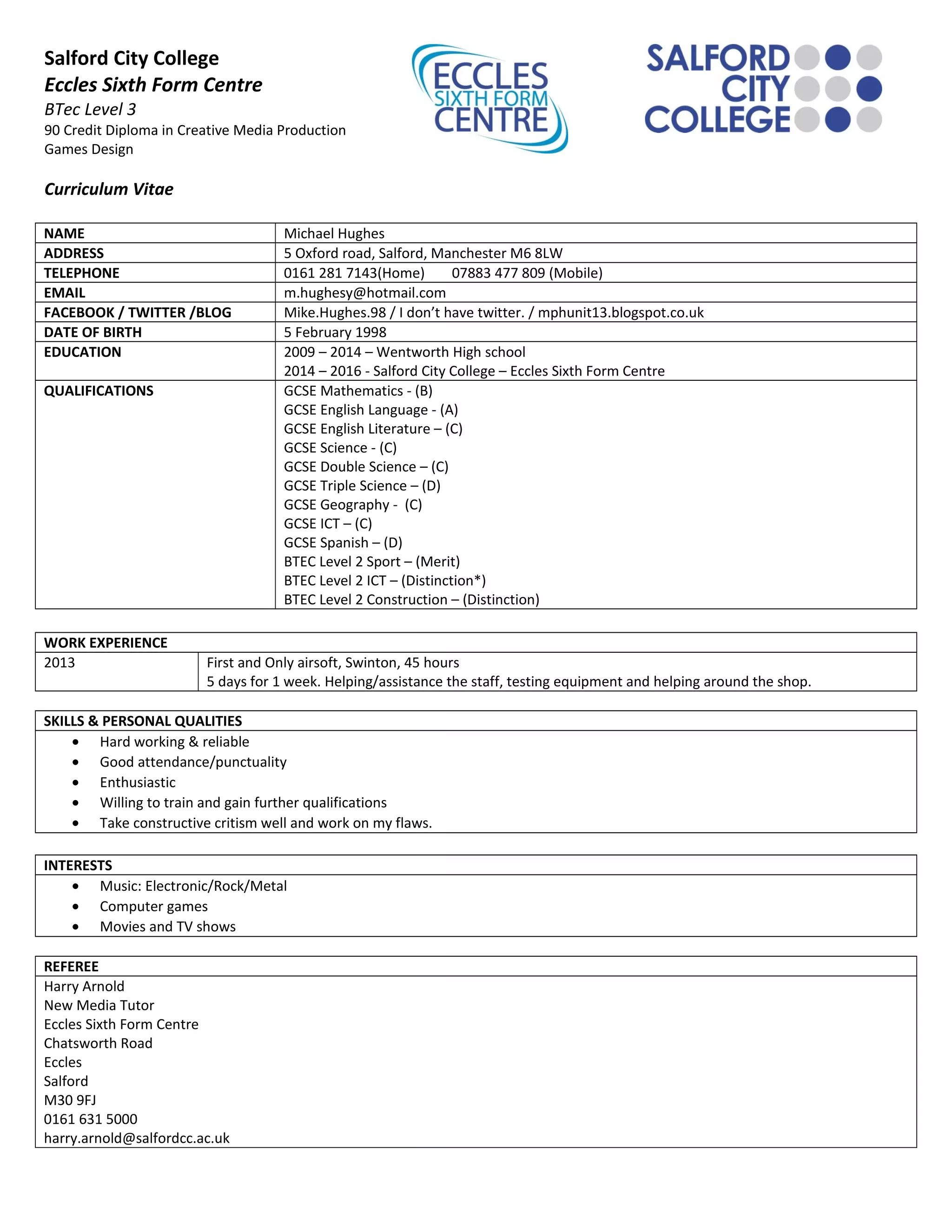 Salford City College
Eccles Sixth Form Centre
BTec Level 3
90 Credit Diploma in Creative Media Production
Games Design
Curriculum Vitae
NAME Michael Hughes
ADDRESS 5 Oxford road, Salford, Manchester M6 8LW
TELEPHONE 0161 281 7143(Home) 07883 477 809 (Mobile)
EMAIL m.hughesy@hotmail.com
FACEBOOK / TWITTER /BLOG Mike.Hughes.98 / I don’t have twitter. / mphunit13.blogspot.co.uk
DATE OF BIRTH 5 February 1998
EDUCATION 2009 – 2014 – Wentworth High school
2014 – 2016 - Salford City College – Eccles Sixth Form Centre
QUALIFICATIONS GCSE Mathematics - (B)
GCSE English Language - (A)
GCSE English Literature – (C)
GCSE Science - (C)
GCSE Double Science – (C)
GCSE Triple Science – (D)
GCSE Geography - (C)
GCSE ICT – (C)
GCSE Spanish – (D)
BTEC Level 2 Sport – (Merit)
BTEC Level 2 ICT – (Distinction*)
BTEC Level 2 Construction – (Distinction)
WORK EXPERIENCE
2013 First and Only airsoft, Swinton, 45 hours
5 days for 1 week. Helping/assistance the staff, testing equipment and helping around the shop.
SKILLS & PERSONAL QUALITIES
• Hard working & reliable
• Good attendance/punctuality
• Enthusiastic
• Willing to train and gain further qualifications
• Take constructive critism well and work on my flaws.
INTERESTS
• Music: Electronic/Rock/Metal
• Computer games
• Movies and TV shows
REFEREE
Harry Arnold
New Media Tutor
Eccles Sixth Form Centre
Chatsworth Road
Eccles
Salford
M30 9FJ
0161 631 5000
harry.arnold@salfordcc.ac.uk