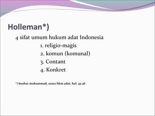 Holleman*)
4 sifat umum hukum adat Indonesia
1. religio-magis
2. komun (komunal)
3. Contant
4. Konkret
*) bushar muhammad, azas2 hkm adat, hal. 45-46
 