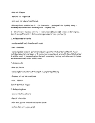- kaki ada di kepala
- tentakel ada sel perekat
- sirip pada sisi tubuh u/k alat kemudi
- kantong tinta & kramatofora : 1 - Tetia branchiata: - 2 pasang nefridia, 2 pasang insang, -
tdk mempunyai fromatofora & kantong tinta, - cangkang luar
2 - Diloranchiata: - 1 pasang nefridia, - 1 pasang insang: (2 subordo) 1 - decapoda (bercangkang.
Contoh: sepia officinalis) 2 - Octopoda (octopus vulgaris/ cumi-cumi/ gurita)
3. Pelecypoda/ Bivalvia
- cangkang ada 2 buah dibungkan oleh engsel
- otot transversal
- cangkang ada 3 lapisan: 1- periostrakum (luar) Lapisan tipis terbuat dari zat tanduk. Fungsi:
melindungi asam karbonat dalam air & memberi warna cangkang. 2- prismatik (tengah) terbuat dari
kristal karbonat. 3- Nakreas (Lapisan Mutiara): benda asing > kantong kecil dalam mantel > lapisan
epitelium > nakreas (contoh: kerang tiram)
4. Scapopoda
- kaki ada dimulut
- cangkang berbentuk kerucut/ terompet, 2 ujung terdapat lubang
- 1 pasang netrida: sistem ekskresi
- cilia + tentakel
Contoh: Dentalium Vulgare
5. Polyplacophora
- simetri tubuhnya bilateral
- Bentuk tubuh pipih
- kaki lebar, pipih & terdapat radula (lidah parut)
- sistem ekskresi: 1 pasang ginjal
 