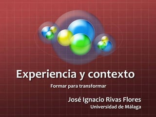 Experiencia y contexto
Formar para transformar
José Ignacio Rivas Flores
Universidad de Málaga
 