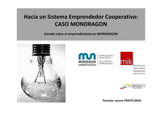 Hacia un Sistema Emprendedor Cooperativo:
            CASO MONDRAGON
       Estudio sobre el emprendimiento en MONDRAGON




                                         Ponente: Josune PRIETO (MIK)
 