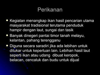Perikanan Kegiatan menangkap ikan hasil pencarian utama masyarakat tradisional terutama penduduk hampir dengan laut, sungai dan tasik Banyak dinegeri pantai timor tanah melayu, kelantan, pahang terengganu Diguna secara saradiri jika ada lebihan untuk ditukar untuk keperluan lain. Lebihan hasil laut seperti ikan atau udang  dibuat keropok, belacan, cencaluk dan budu untuk dijual 