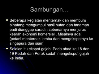 Sambungan… Beberapa kegiatan menternak dan memburu binatang mengumpul hasil hutan dan tanaman padi dianggap saradiri sebenarnya menjurus kearah ekonomi komersial . Misalnya ada [petani menternak lembu dan mengekspotnya ke singapura dan siam Selaian itu ekspot gajah. Pada abad ke 18 dan 19 Kedah dan Perak sudah mengekspot gajah ke India. 