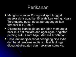 Perikanan Mengikut sumber Portugis ekspot tunggal melaka akhir abad ke 15 ialah ikan kering. Kuala Terengganu pusat pusat perdagangan ikan terbesar di P.Timur. Disamping ikan kegiatan lain ialah memungut hasil laut spt mutiara dan agar-agar. Kegiatan penting suku kaum bajau dan suluk diSabah. Hasil laut menjadi minat pedagang cina India dan barat terutama mutiara. Hasil laut juga dibuat ubat-ubatan dan makanan istimewa. 